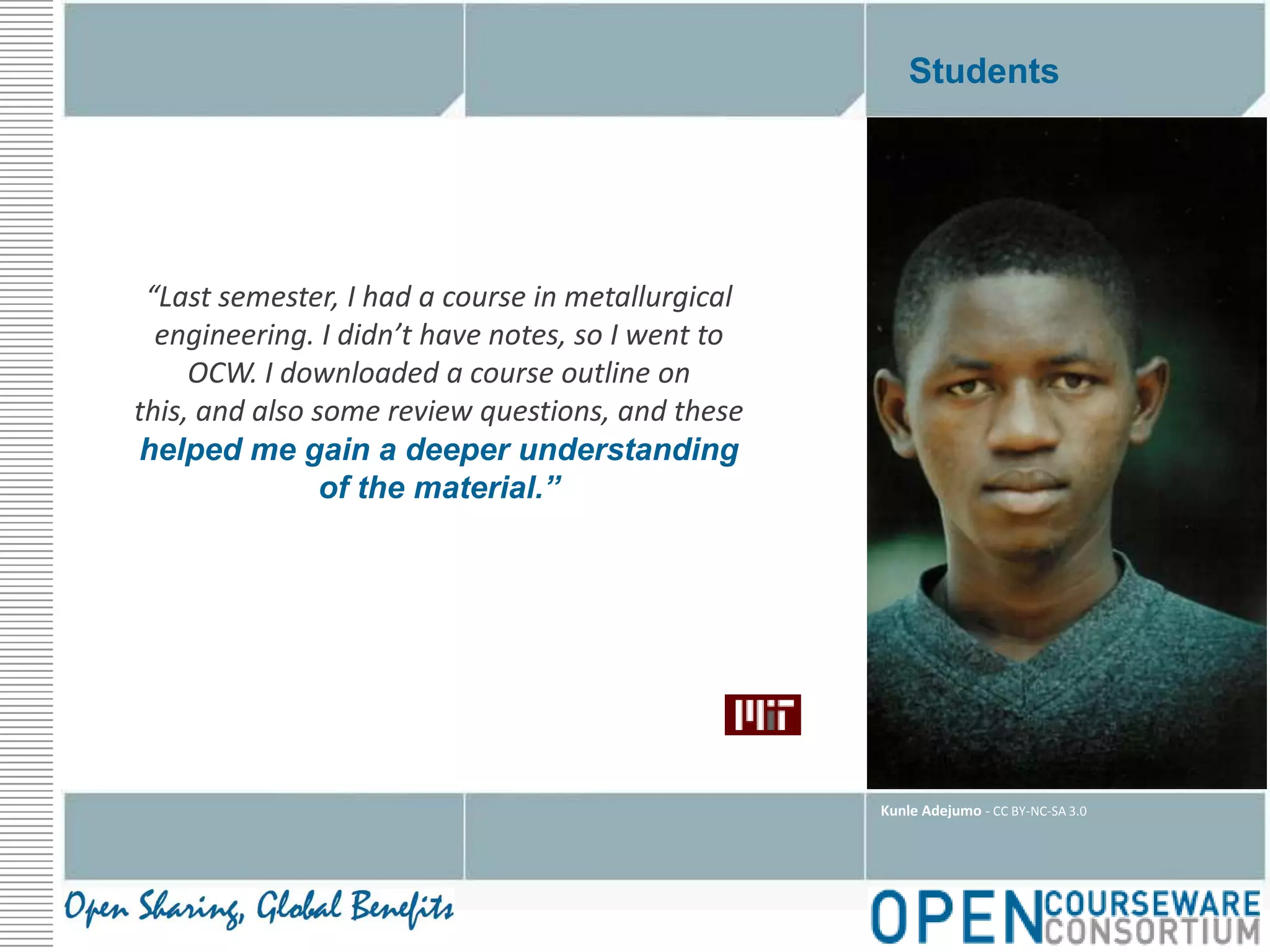Students“Last semester, I had a course in metallurgical engineering. I didn’t have notes, so I went to OCW. I downloaded a course outline on this, and also some review questions, and these helped me gain a deeper understanding of the material.”Kunle Adejumo - CC BY-NC-SA 3.0