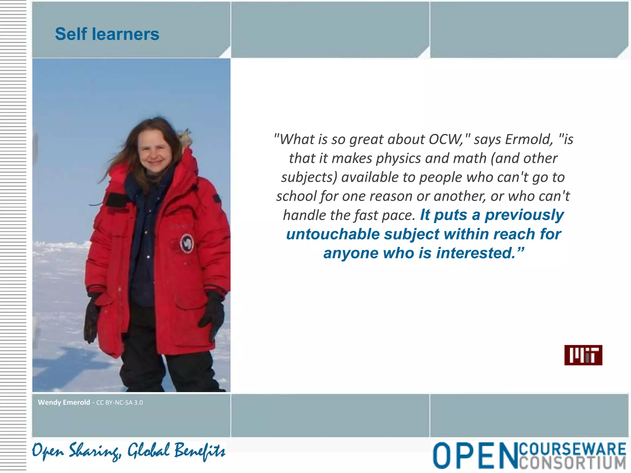 Self learners"What is so great about OCW," says Ermold, "is that it makes physics and math (and other subjects) available to people who can't go to school for one reason or another, or who can't handle the fast pace. It puts a previously untouchable subject within reach for anyone who is interested.”Wendy Emerold - CC BY-NC-SA 3.0