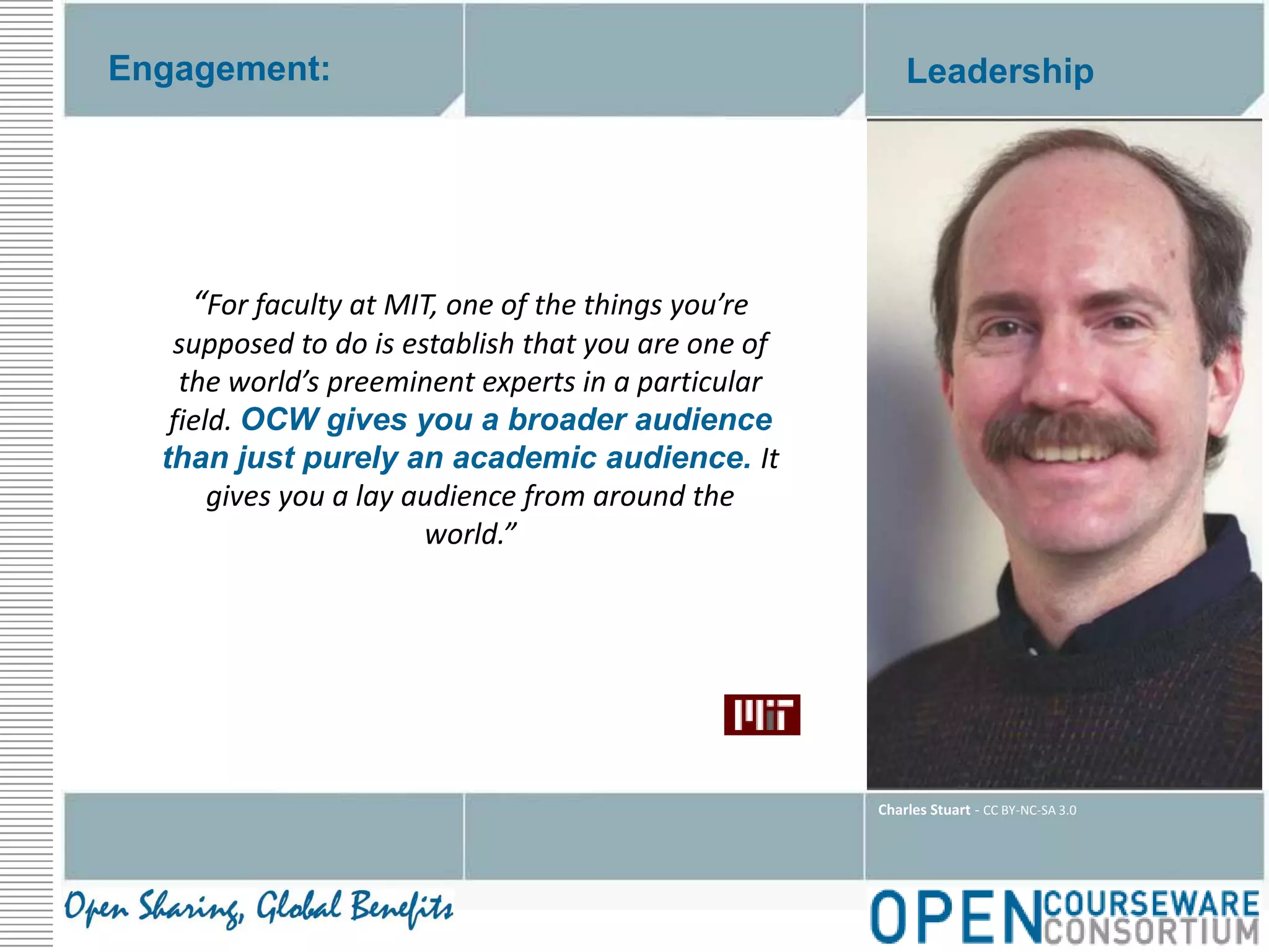 Engagement:Leadership“For faculty at MIT, one of the things you’re supposed to do is establish that you are one of the world’s preeminent experts in a particular field. OCW gives you a broader audience than just purely an academic audience. It gives you a lay audience from around the world.”Charles Stuart - CC BY-NC-SA 3.0