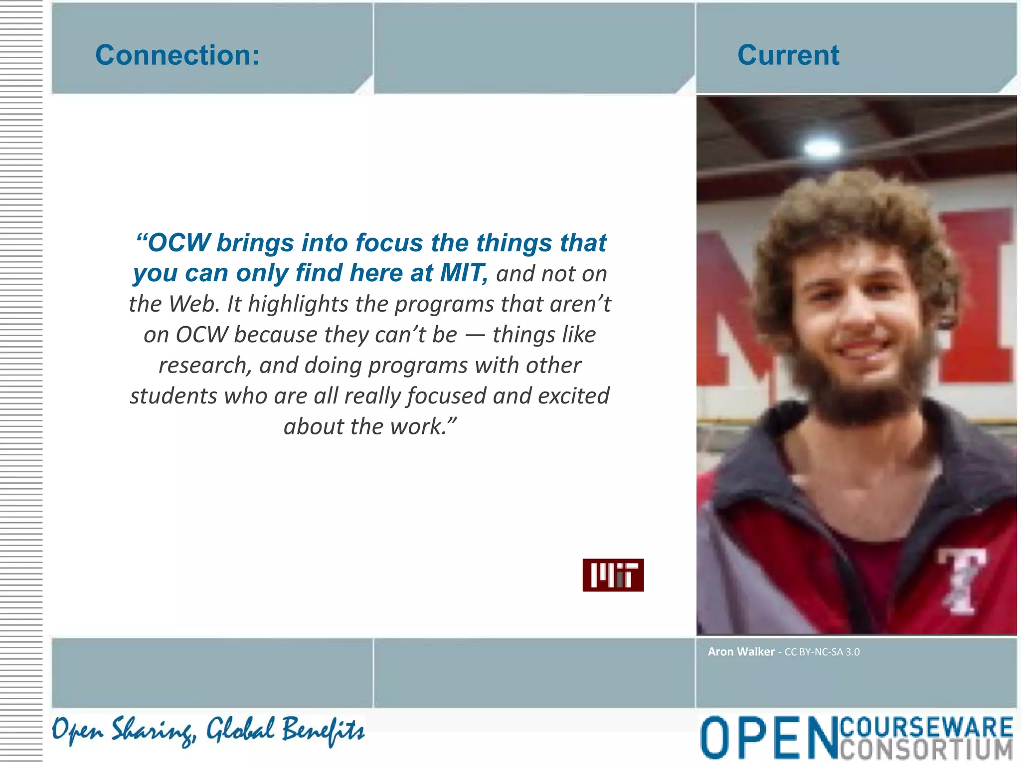 Connection:Current“OCW brings into focus the things that you can only find here at MIT, and not on the Web. It highlights the programs that aren’t on OCW because they can’t be — things like research, and doing programs with other students who are all really focused and excited about the work.”Aron Walker - CC BY-NC-SA 3.0