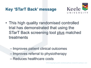 It’s the Keele difference.Delivering high quality multidisciplinary research in primary care.
Key ‘STarT Back’ message
• This high quality randomised controlled
trial has demonstrated that using the
STarT Back screening tool plus matched
treatments
– Improves patient clinical outcomes
– Improves referral to physiotherapy
– Reduces healthcare costs
 