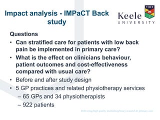 It’s the Keele difference.Delivering high quality multidisciplinary research in primary care.
Impact analysis - IMPaCT Back
study
Questions
• Can stratified care for patients with low back
pain be implemented in primary care?
• What is the effect on clinicians behaviour,
patient outcomes and cost-effectiveness
compared with usual care?
• Before and after study design
• 5 GP practices and related physiotherapy services
– 65 GPs and 34 physiotherapists
– 922 patients
 