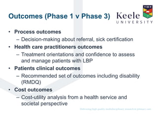 It’s the Keele difference.Delivering high quality multidisciplinary research in primary care.
Outcomes (Phase 1 v Phase 3)
• Process outcomes
– Decision-making about referral, sick certification
• Health care practitioners outcomes
– Treatment orientations and confidence to assess
and manage patients with LBP
• Patients clinical outcomes
– Recommended set of outcomes including disability
(RMDQ)
• Cost outcomes
– Cost-utility analysis from a health service and
societal perspective
 