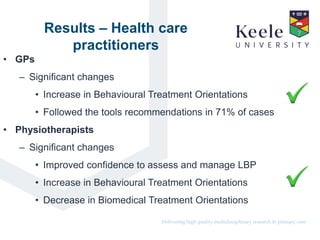 It’s the Keele difference.Delivering high quality multidisciplinary research in primary care.
Results – Health care
practitioners
• GPs
– Significant changes
• Increase in Behavioural Treatment Orientations
• Followed the tools recommendations in 71% of cases
• Physiotherapists
– Significant changes
• Improved confidence to assess and manage LBP
• Increase in Behavioural Treatment Orientations
• Decrease in Biomedical Treatment Orientations
 