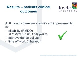 It’s the Keele difference.Delivering high quality multidisciplinary research in primary care.
Results – patients clinical
outcomes
At 6 months there were significant improvements
in:
- disability (RMDQ)
0.71 (95%CI 0·06, 1.36), p<0.03
- fear avoidance beliefs
- time off work (it halved!)
 