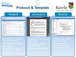 It’s the Keele difference.Delivering high quality multidisciplinary research in primary care.
Protocol & Template
• Protocol fires on entry of a
back pain read code
• Red flag screening prompt
• 9 Item tool
• Auto-calculates score
• Treatment
recommendations ‘pop up’
Template
• Bespoke printable patient
information
• Designed with patients
with back pain
• Contains key messages
Information
• Physiotherapy referral
auto completed
• Physiotherapists
received training in
psychosocial factors
Referral
 