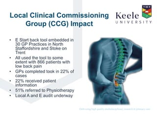 It’s the Keele difference.Delivering high quality multidisciplinary research in primary care.
Local Clinical Commissioning
Group (CCG) Impact
• E Start back tool embedded in
30 GP Practices in North
Staffordshire and Stoke on
Trent
• All used the tool to some
extent with 866 patients with
low back pain
• GPs completed took in 22% of
cases
• 22% received patient
information
• 51% referred to Physiotherapy
• Local A and E audit underway
 