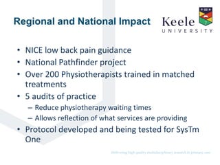 It’s the Keele difference.Delivering high quality multidisciplinary research in primary care.
Regional and National Impact
• NICE low back pain guidance
• National Pathfinder project
• Over 200 Physiotherapists trained in matched
treatments
• 5 audits of practice
– Reduce physiotherapy waiting times
– Allows reflection of what services are providing
• Protocol developed and being tested for SysTm
One
 