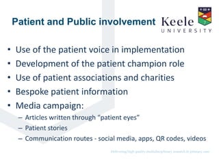 It’s the Keele difference.Delivering high quality multidisciplinary research in primary care.
Patient and Public involvement
• Use of the patient voice in implementation
• Development of the patient champion role
• Use of patient associations and charities
• Bespoke patient information
• Media campaign:
– Articles written through “patient eyes”
– Patient stories
– Communication routes - social media, apps, QR codes, videos
 