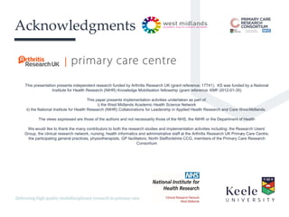 It’s the Keele difference.
Acknowledgments
This presentation presents independent research funded by Arthritis Research UK (grant reference: 17741). KS was funded by a National
Institute for Health Research (NIHR) Knowledge Mobilisation fellowship (grant reference: KMF-2012-01-35)
This paper presents implementation activities undertaken as part of:
i) the West Midlands Academic Health Science Network
ii) the National Institute for Health Research (NIHR) Collaborations for Leadership in Applied Health Research and Care WestMidlands.
The views expressed are those of the authors and not necessarily those of the NHS, the NIHR or the Department of Health
We would like to thank the many contributors to both the research studies and implementation activities including: the Research Users’
Group, the clinical research network, nursing, health informatics and administrative staff at the Arthritis Research UK Primary Care Centre,
the participating general practices, physiotherapists, GP facilitators, North Staffordshire CCG, members of the Primary Care Research
Consortium
 
