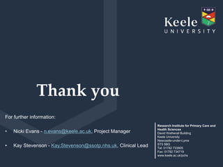 Thank you
Research Institute for Primary Care and
Health Sciences
David Wetherall Building
Keele University
Newcaslte-under-Lyme
ST5 5BG
Tel: 01782 733905
Fax: 01782 734719
www.keele.ac.uk/pchs
For further information:
• Nicki Evans - n.evans@keele.ac.uk, Project Manager
• Kay Stevenson - Kay.Stevenson@ssotp.nhs.uk, Clinical Lead
 