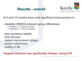 It’s the Keele difference.Delivering high quality multidisciplinary research in primary care.
Results - overall
At 4 and 12 months there were significant improvements in:
- disability (RMDQ) between-group differences
1·8 (95%CI 1·1, 2·6) at 4 months
1·1 (95%CI 0·3, 1·9) at 12 months
- fear avoidance beliefs
- time off work
- global improvement ratings
- patient satisfaction
- quality of life
Targeted treatment was significantly cheaper: saving £34
 