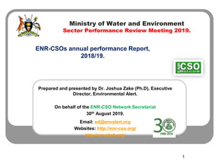 Ministry of Water and Environment
Sector Performance Review Meeting 2019.
ENR-CSOs annual performance Report,
2018/19.
1
Prepared and presented by Dr. Joshua Zake (Ph.D), Executive
Director, Environmental Alert.
On behalf of the ENR-CSO Network Secretariat
30th August 2019.
Email: ed@envalert.org
Websites: http://enr-cso.org/
http://envalert.org/
 