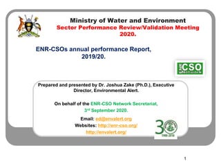 Ministry of Water and Environment
Sector Performance Review/Validation Meeting
2020.
ENR-CSOs annual performance Report,
2019/20.
1
Prepared and presented by Dr. Joshua Zake (Ph.D.), Executive
Director, Environmental Alert.
On behalf of the ENR-CSO Network Secretariat,
3rd September 2020.
Email: ed@envalert.org
Websites: http://enr-cso.org/
http://envalert.org/
 