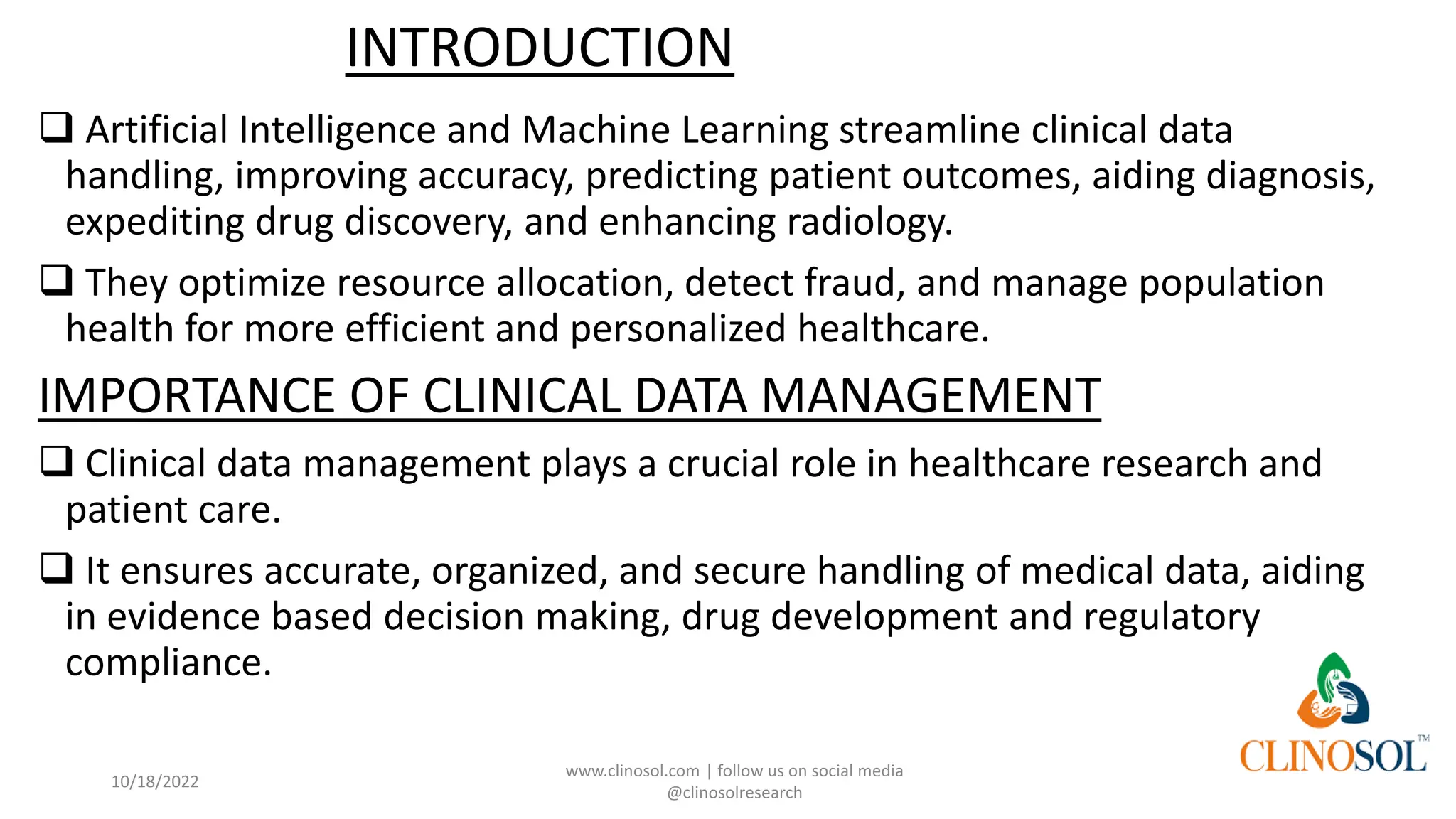 INTRODUCTION
❑ Artificial Intelligence and Machine Learning streamline clinical data
handling, improving accuracy, predicting patient outcomes, aiding diagnosis,
expediting drug discovery, and enhancing radiology.
❑ They optimize resource allocation, detect fraud, and manage population
health for more efficient and personalized healthcare.
IMPORTANCE OF CLINICAL DATA MANAGEMENT
❑ Clinical data management plays a crucial role in healthcare research and
patient care.
❑ It ensures accurate, organized, and secure handling of medical data, aiding
in evidence based decision making, drug development and regulatory
compliance.
10/18/2022
www.clinosol.com | follow us on social media
@clinosolresearch
 