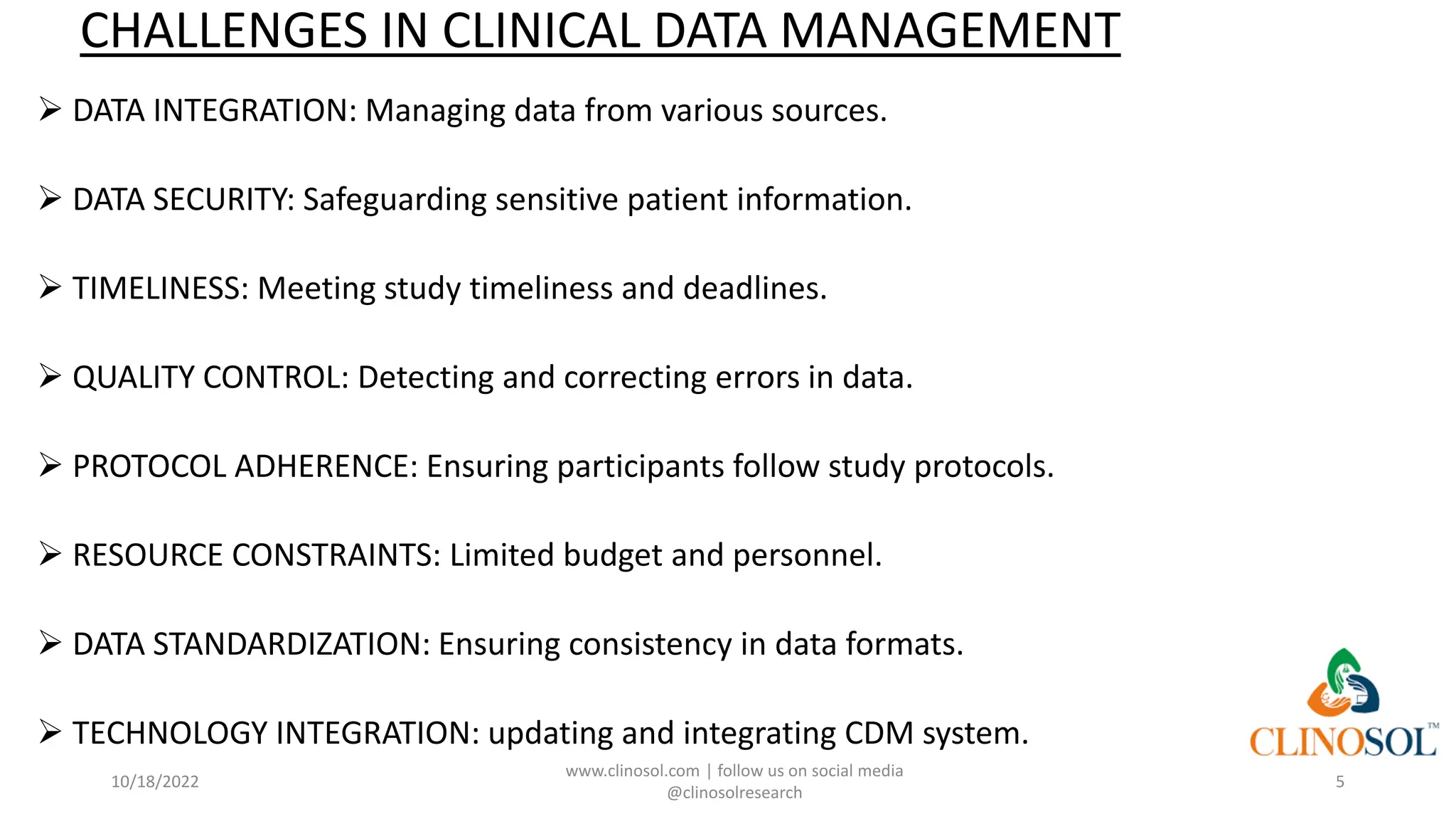 CHALLENGES IN CLINICAL DATA MANAGEMENT
➢ DATA INTEGRATION: Managing data from various sources.
➢ DATA SECURITY: Safeguarding sensitive patient information.
➢ TIMELINESS: Meeting study timeliness and deadlines.
➢ QUALITY CONTROL: Detecting and correcting errors in data.
➢ PROTOCOL ADHERENCE: Ensuring participants follow study protocols.
➢ RESOURCE CONSTRAINTS: Limited budget and personnel.
➢ DATA STANDARDIZATION: Ensuring consistency in data formats.
➢ TECHNOLOGY INTEGRATION: updating and integrating CDM system.
10/18/2022
www.clinosol.com | follow us on social media
@clinosolresearch
5
 