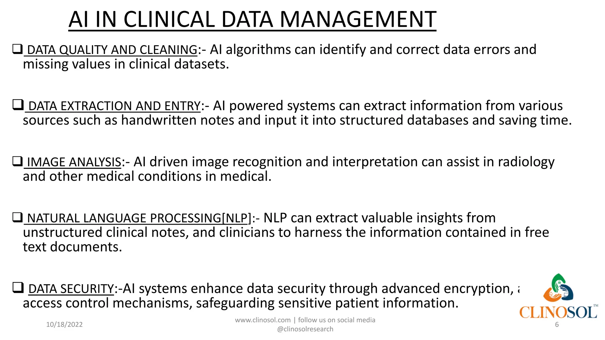 AI IN CLINICAL DATA MANAGEMENT
❑ DATA QUALITY AND CLEANING:- AI algorithms can identify and correct data errors and
missing values in clinical datasets.
❑ DATA EXTRACTION AND ENTRY:- AI powered systems can extract information from various
sources such as handwritten notes and input it into structured databases and saving time.
❑ IMAGE ANALYSIS:- AI driven image recognition and interpretation can assist in radiology
and other medical conditions in medical.
❑ NATURAL LANGUAGE PROCESSING[NLP]:- NLP can extract valuable insights from
unstructured clinical notes, and clinicians to harness the information contained in free
text documents.
❑ DATA SECURITY:-AI systems enhance data security through advanced encryption, and
access control mechanisms, safeguarding sensitive patient information.
10/18/2022
www.clinosol.com | follow us on social media
@clinosolresearch
6
 