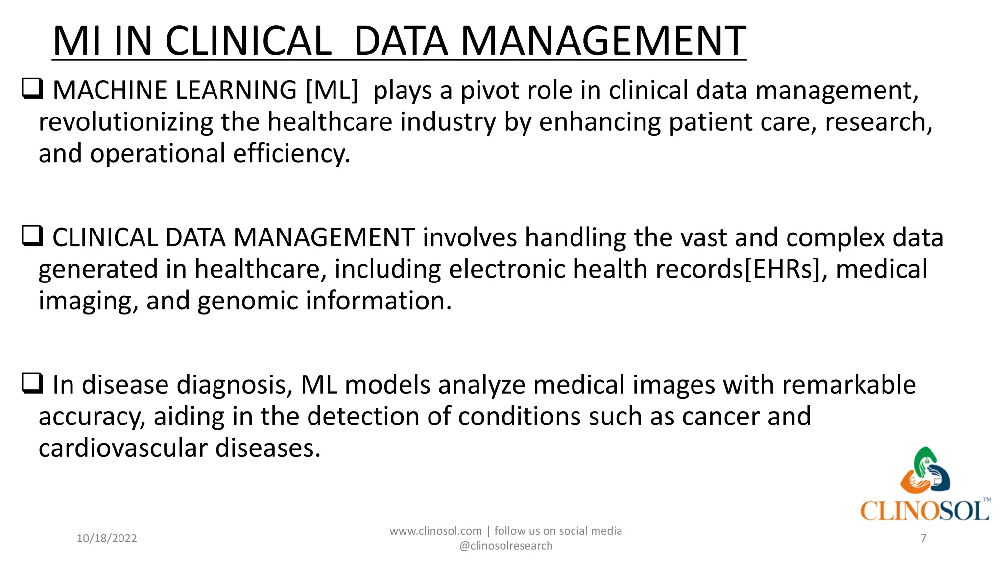 MI IN CLINICAL DATA MANAGEMENT
❑ MACHINE LEARNING [ML] plays a pivot role in clinical data management,
revolutionizing the healthcare industry by enhancing patient care, research,
and operational efficiency.
❑ CLINICAL DATA MANAGEMENT involves handling the vast and complex data
generated in healthcare, including electronic health records[EHRs], medical
imaging, and genomic information.
❑ In disease diagnosis, ML models analyze medical images with remarkable
accuracy, aiding in the detection of conditions such as cancer and
cardiovascular diseases.
10/18/2022
www.clinosol.com | follow us on social media
@clinosolresearch
7
 
