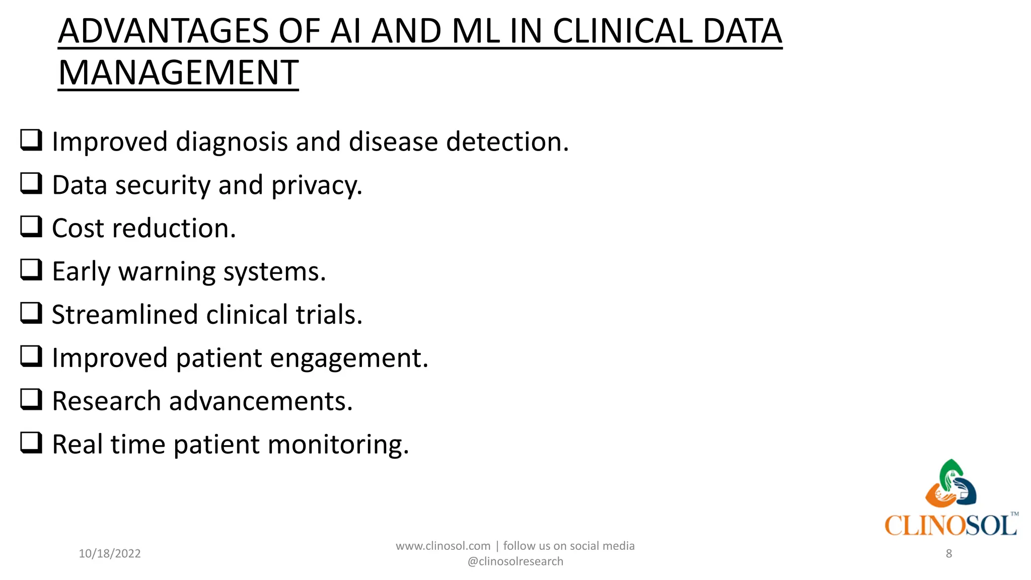ADVANTAGES OF AI AND ML IN CLINICAL DATA
MANAGEMENT
❑ Improved diagnosis and disease detection.
❑ Data security and privacy.
❑ Cost reduction.
❑ Early warning systems.
❑ Streamlined clinical trials.
❑ Improved patient engagement.
❑ Research advancements.
❑ Real time patient monitoring.
10/18/2022
www.clinosol.com | follow us on social media
@clinosolresearch
8
 