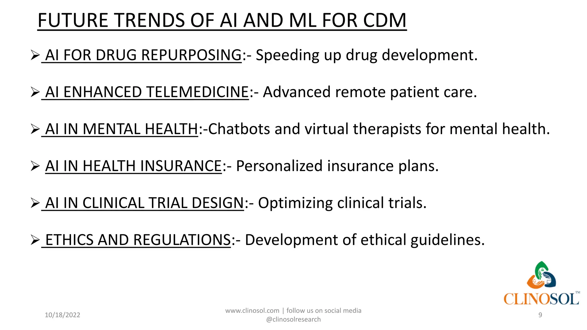 FUTURE TRENDS OF AI AND ML FOR CDM
➢ AI FOR DRUG REPURPOSING:- Speeding up drug development.
➢ AI ENHANCED TELEMEDICINE:- Advanced remote patient care.
➢ AI IN MENTAL HEALTH:-Chatbots and virtual therapists for mental health.
➢ AI IN HEALTH INSURANCE:- Personalized insurance plans.
➢ AI IN CLINICAL TRIAL DESIGN:- Optimizing clinical trials.
➢ ETHICS AND REGULATIONS:- Development of ethical guidelines.
10/18/2022
www.clinosol.com | follow us on social media
@clinosolresearch
9
 