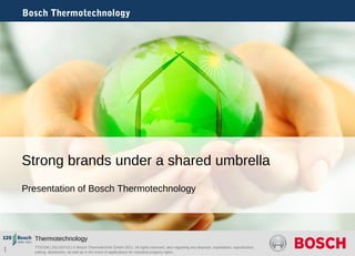Bosch Thermotechnology 
Strong brands under a shared umbrella 
Presentation of Bosch Thermotechnology 
Thermotechnology 
1 TT/COM | 2011/07/13 | © Bosch Thermotechnik GmbH 2011. All rights reserved, also regarding any disposal, exploitation, reproduction, 
editing, distribution, as well as in the event of applications for industrial property rights. 
 