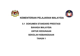 KEMENTERIAN PELAJARAN MALAYSIA

 5.1 DOKUMEN STANDARD PRESTASI
       BAHASA MALAYSIA
       UNTUK KEGUNAAN
     SEKOLAH KEBANGSAAN
            TAHUN 1
 