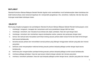 MATLAMAT
Standard Kurikulum Bahasa Malaysia Sekolah Rendah digubal untuk membolehkan murid berketerampilan dalam berbahasa dan
boleh berkomunikasi untuk memenuhi keperluan diri, memperoleh pengetahuan, ilmu, kemahiran, maklumat, nilai dan idea serta
hubungan sosial dalam kehidupan harian.




OBJEKTIF
Murid yang mengikuti pengajaran dan pembelajaran Standard Kurikulum Bahasa Malaysia Sekolah Rendah berkeupayaan untuk:
   i.   mendengar, mengecam, mengajuk dan menentukan arah bunyi persekitaran dengan teliti dan betul;
  ii.   mendengar, memahami, dan menyebut bunyi bahasa iaitu abjad, perkataan, frasa dan ayat dengan betul;
 iii.   mendengar, memahami dan memberikan respons berdasarkan arahan, pesanan dan pertanyaan dengan betul;
 iv.    bertutur dan berbual serta menyatakan permintaan tentang sesuatu perkara dalam situasi formal dan tidak formal dengan
        betul secara bertatasusila;
  v.    bercerita sesuatu perkara dan menceritakan semula perkara yang didengar menggunakan sebutan yang jelas dan intonasi
        yang betul;
 vi.    berbicara untuk menyampaikan maklumat tentang sesuatu perkara daripada pelbagai sumber dengan tepat secara
        bertatasusila;
vii.    berbincang dan mengemukakan pendapat tentang sesuatu perkara daripada pelbagai sumber secara bertatasusila;
viii.   membaca pelbagai perkataan, frasa dan ayat secara mekanis dengan sebutan dan intonasi yang betul;
 ix.    membaca, memahami perkataan, frasa dan ayat daripada pelbagai sumber dengan lancar, sebutan yang jelas dan intonasi

                                                                                                                                3
 