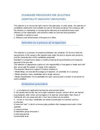 STANDARD PROCEDURE FOR SELECTING
HOSPITALITY INDUSTRY EMPLOYEES
The selection is to choose the right man for the right place. In other words, the selection of
candidates seeking the most suitable recruits for the posts existing in the company, with
the intention of maintaining or increasing the efficiency and staff performance and
efficiency of the organization and selection seeks to solve two basic problems:
1. Suitability of person to work.
2. Efficiency and effectiveness of the person in office.
Selection as a process of comparison
The selection is a process of comparison between two variables. On the one hand the
requirements of the vacancy (the requirements under the post to anyone who performs
and the characteristics of the candidates presented.
Standard of comparison is always a model containing the specifications and measures
required of the provider
The selection of appropriate a person is the responsibility of managers or heads and staff
who are usually the people in charge of the selection.
The personal decision to support 3 models of behavior:
• Model fitting: not included the category of rejection. (A candidate for a vacancy)
• Model selection: many candidates and a single vacancy
• Model Classification: more candidates for each vacancy and a number of vacancies for
each candidate.
Evaluation procedure
1 .- a small group of applicants reaches the assessment center
2.-the assessment center has six to eight evaluators around, some of whom are trained
psychologists, while others are managers of at least two levels higher than those of
individuals who are assessed, who in turn have trained as counselors.
3 .- for two or four days, candidates are asked to participate in exercises such as:
a) interview
b) exercise "real", in which solve everyday problems that managers encounter in their
agendas
c) case exercises
d) leaderless group discussion
e) business games
f) personality tests
 