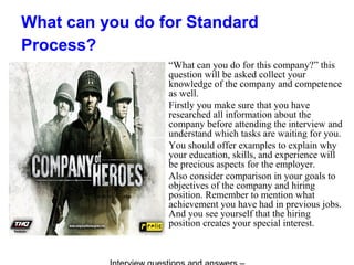 What can you do for Standard
Process?
“What can you do for this company?” this
question will be asked collect your
knowledge of the company and competence
as well.
Firstly you make sure that you have
researched all information about the
company before attending the interview and
understand which tasks are waiting for you.
You should offer examples to explain why
your education, skills, and experience will
be precious aspects for the employer.
Also consider comparison in your goals to
objectives of the company and hiring
position. Remember to mention what
achievement you have had in previous jobs.
And you see yourself that the hiring
position creates your special interest.
 