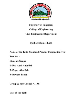 University of Sulaimani
College of Engineering
Civil Engineering Department
(Soil Mechanics Lab)
Name of the Test: Standard Proctor Compaction Test
Test No. :
Students Name:
1- Raz Azad Abdullah
2- Zhyar Abu-Bakr
3- Rawezh Saady
Group & Sub-Group: A1-A6
Date of the Test:
 