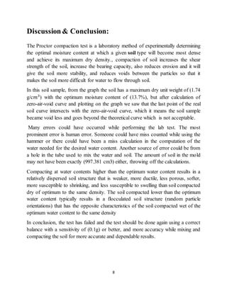 8
Discussion& Conclusion:
The Proctor compaction test is a laboratory method of experimentally determining
the optimal moisture content at which a given soil type will become most dense
and achieve its maximum dry density., compaction of soil increases the shear
strength of the soil, increase the bearing capacity, also reduces erosion and it will
give the soil more stability, and reduces voids between the particles so that it
makes the soil more difficult for water to flow through soil.
In this soil sample, from the graph the soil has a maximum dry unit weight of (1.74
g/c𝑚3
) with the optimum moisture content of (13.7%), but after calculation of
zero-air-void curve and plotting on the graph we saw that the last point of the real
soil curve intersects with the zero-air-void curve, which it means the soil sample
became void less and goes beyond the theoretical curve which is not acceptable.
Many errors could have occurred while performing the lab test. The most
prominent error is human error. Someone could have miss counted while using the
hammer or there could have been a miss calculation in the computation of the
water needed for the desired water content. Another source of error could be from
a hole in the tube used to mix the water and soil. The amount of soil in the mold
may not have been exactly (997.381 cm3) either, throwing off the calculations.
Compacting at water contents higher than the optimum water content results in a
relatively dispersed soil structure that is weaker, more ductile, less porous, softer,
more susceptible to shrinking, and less susceptible to swelling than soil compacted
dry of optimum to the same density. The soil compacted lower than the optimum
water content typically results in a flocculated soil structure (random particle
orientations) that has the opposite characteristics of the soil compacted wet of the
optimum water content to the same density
In conclusion, the test has failed and the test should be done again using a correct
balance with a sensitivity of (0.1g) or better, and more accuracy while mixing and
compacting the soil for more accurate and dependable results.
 