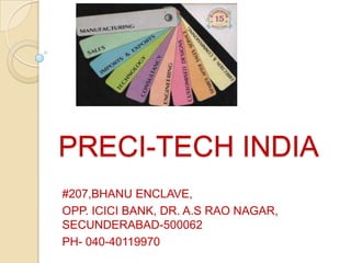 PRECI-TECH INDIA
#207,BHANU ENCLAVE,
OPP. ICICI BANK, DR. A.S RAO NAGAR,
SECUNDERABAD-500062
PH- 040-40119970
 
