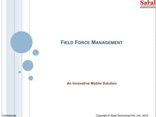 FIELD FORCE MANAGEMENT 
An Innovative Mobile Solution 
Confidential Copyright © Saral Technomart Pvt. Ltd., 2014 
 