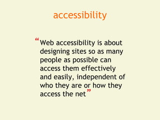 accessibility

“ Web accessibility is about
 designing sites so as many
 people as possible can
 access them effectively
 and easily, independent of
 who they are or how they
                “
 access the net
 