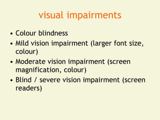 visual impairments
• Colour blindness
• Mild vision impairment (larger font size,
  colour)
• Moderate vision impairment (screen
  magnification, colour)
• Blind / severe vision impairment (screen
  readers)
 