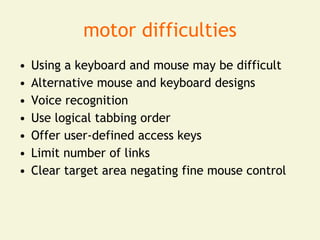 motor difficulties
•   Using a keyboard and mouse may be difficult
•   Alternative mouse and keyboard designs
•   Voice recognition
•   Use logical tabbing order
•   Offer user-defined access keys
•   Limit number of links
•   Clear target area negating fine mouse control
 