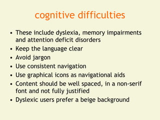 cognitive difficulties
• These include dyslexia, memory impairments
  and attention deficit disorders
• Keep the language clear
• Avoid jargon
• Use consistent navigation
• Use graphical icons as navigational aids
• Content should be well spaced, in a non-serif
  font and not fully justified
• Dyslexic users prefer a beige background
 