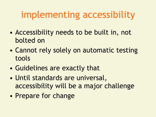 implementing accessibility
• Accessibility needs to be built in, not
  bolted on
• Cannot rely solely on automatic testing
  tools
• Guidelines are exactly that
• Until standards are universal,
  accessibility will be a major challenge
• Prepare for change
 