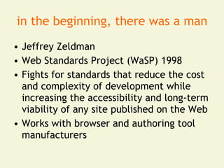 in the beginning, there was a man
• Jeffrey Zeldman
• Web Standards Project (WaSP) 1998
• Fights for standards that reduce the cost
  and complexity of development while
  increasing the accessibility and long-term
  viability of any site published on the Web
• Works with browser and authoring tool
  manufacturers
 