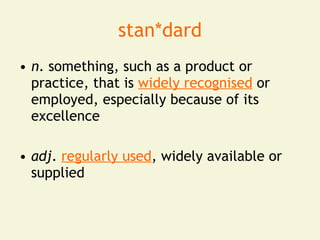 stan*dard
• n. something, such as a product or
  practice, that is widely recognised or
  employed, especially because of its
  excellence

• adj. regularly used, widely available or
  supplied
 