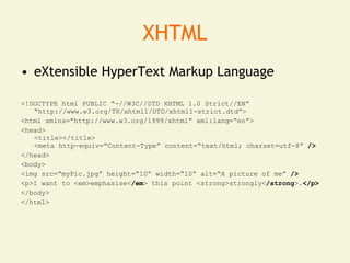 XHTML
• eXtensible HyperText Markup Language

<!DOCTYPE html PUBLIC “-//W3C//DTD XHTML 1.0 Strict//EN”
   “http://www.w3.org/TR/xhtml1/DTD/xhtml1-strict.dtd”>
<html xmlns=“http://www.w3.org/1999/xhtml” xml:lang=“en”>
<head>
   <title></title>
   <meta http-equiv=“Content-Type” content=“text/html; charset=utf-8” />
</head>
<body>
<img src=“myPic.jpg” height=“10” width=“10” alt=“A picture of me” />
<p>I want to <em>emphasise</em> this point <strong>strongly</strong>.</p>
</body>
</html>
 