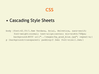 css
• Cascading Style Sheets

body {font:62.5%/1.6em Verdana, Arial, Helvetica, sans-serif;
      font-weight:normal; text-align:center; min-width:768px;
      background:#fff url("../images/bg_grad_blue.jpg") repeat-x;}
p {background:transparent; padding:0 2em; font-size:1.2em;}
 