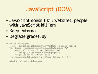 JavaScript (DOM)
• JavaScript doesn’t kill websites, people
  with JavaScript kill ’em
• Keep external
• Degrade gracefully
function doPopups()
   { if (!document.getElementsByTagName) return false;
   var links = document.getElementsByTagName("a");
   for (var i=0; i < links.length; i++)
   { if (links[i].className.match("popup"))
   { links[i].onclick = function()
   { window.open(this.href); return false; } } } }
  window.onload = doPopups;
 