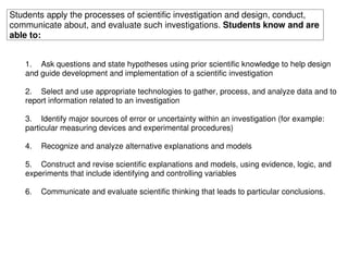 Students apply the processes of scientific investigation and design, conduct,
communicate about, and evaluate such investigations. Students know and are
able to:


   1. Ask questions and state hypotheses using prior scientific knowledge to help design
   and guide development and implementation of a scientific investigation

   2. Select and use appropriate technologies to gather, process, and analyze data and to
   report information related to an investigation

   3. Identify major sources of error or uncertainty within an investigation (for example:
   particular measuring devices and experimental procedures)

   4.   Recognize and analyze alternative explanations and models

   5. Construct and revise scientific explanations and models, using evidence, logic, and
   experiments that include identifying and controlling variables

   6.   Communicate and evaluate scientific thinking that leads to particular conclusions.
 