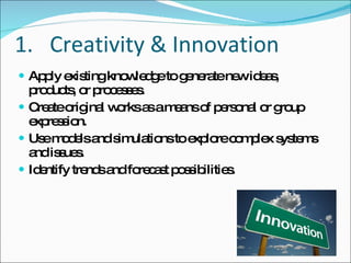 Creativity & Innovation Apply existing knowledge to generate new ideas, products, or processes. Create original works as a means of personal or group expression. Use models and simulations to explore complex systems and issues. Identify trends and forecast possibilities. 