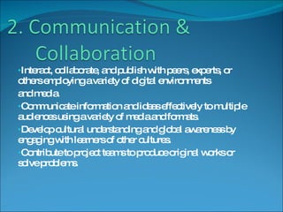 Interact, collaborate, and publish with peers, experts, or others employing a variety of digital environments and media. Communicate information and ideas effectively to multiple audiences using a variety of media and formats. Develop cultural understanding and global awareness by engaging with learners of other cultures. Contribute to project teams to produce original works or solve problems. 