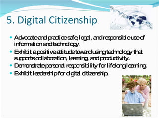 5. Digital Citizenship Advocate and practice safe, legal, and responsible use of information and technology. Exhibit a positive attitude toward using technology that supports collaboration, learning, and productivity. Demonstrate personal responsibility for lifelong learning. Exhibit leadership for digital citizenship. 