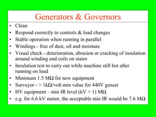 Generators & Governors
•   Clean
•   Respond correctly to controls & load changes
•   Stable operation when running in parallel
•   Windings - free of dust, oil and moisture
•   Visual check - deterioration, abrasion or cracking of insulation
    around winding end coils on stator
•   Insulation test to carry out while machine still hot after
    running on load
•   Minimum 1.5 MΩ for new equipment
•   Surveyor - > 1kΩ/volt min value for 440V genset
•   HV equipment – min IR level (kV + 1) MΩ
•   e.g. for 6.6 kV motor, the acceptable min IR would be 7.6 MΩ
 