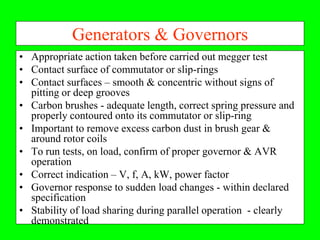 Generators & Governors
• Appropriate action taken before carried out megger test
• Contact surface of commutator or slip-rings
• Contact surfaces – smooth & concentric without signs of
  pitting or deep grooves
• Carbon brushes - adequate length, correct spring pressure and
  properly contoured onto its commutator or slip-ring
• Important to remove excess carbon dust in brush gear &
  around rotor coils
• To run tests, on load, confirm of proper governor & AVR
  operation
• Correct indication – V, f, A, kW, power factor
• Governor response to sudden load changes - within declared
  specification
• Stability of load sharing during parallel operation - clearly
  demonstrated
 