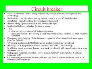 Circuit breaker
•   Visual examination - main, arcing and auxiliary contacts for wear, misalignment and
    overheating
•   Similar inspection - fixed and moving isolator contacts at rear of circuit-breaker
•   Arc chutes - clean, free of arc debris and correctly aligned
•   Internal wiring - good condition & end connections tight
•   Mechanical linkages - checked for wear or stress
•   Tests
     – close and trip operations while in isolated position
     – racking mechanism - free moving & fixed main terminals must shuttered off when breaker is
       withdrawn
•   Emergency hand charging (if fitted) - correct operation of mechanical indicators (open,
    closed or isolated)
•   UV release mechanism & OCR settings for level and time delay - clearly set
•   Basically, OCR trip generator breaker - set for 130% of FLC with 3s delay
•   In addition, to suit generator thermal capacity & coordinated with overall protection scheme
    for power system
•   Only proper current injection test – prove manufacturer's I/t characteristics & settings
    (specialist task)
•   CB time delay mechanisms with oil dash pots – to filled to correct level with clean oil of
    maker recommended type
 